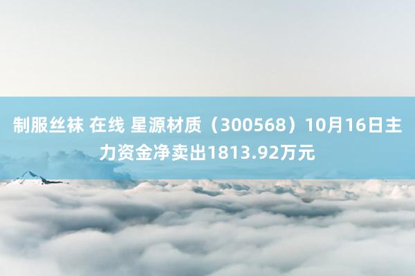 制服丝袜 在线 星源材质（300568）10月16日主力资金净卖出1813.92万元