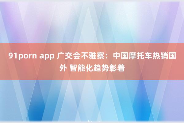 91porn app 广交会不雅察：中国摩托车热销国外 智能化趋势彰着