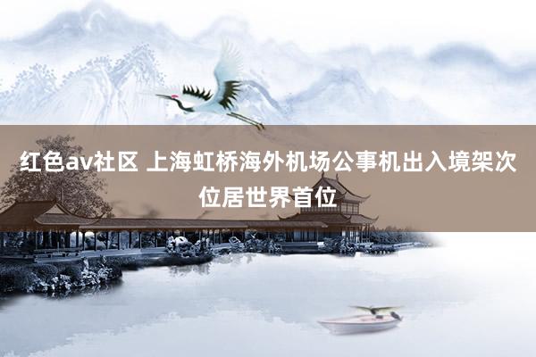 红色av社区 上海虹桥海外机场公事机出入境架次位居世界首位