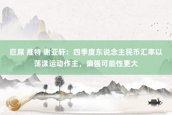 巨屌 推特 谢亚轩：四季度东说念主民币汇率以荡漾运动作主，偏强可能性更大