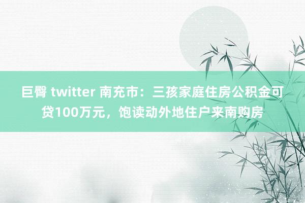 巨臀 twitter 南充市：三孩家庭住房公积金可贷100万元，饱读动外地住户来南购房