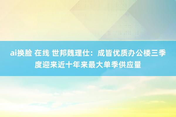 ai换脸 在线 世邦魏理仕：成皆优质办公楼三季度迎来近十年来最大单季供应量