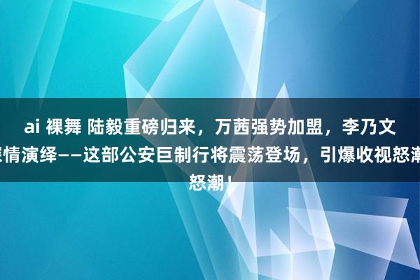 ai 裸舞 陆毅重磅归来，万茜强势加盟，李乃文深情演绎——这部公安巨制行将震荡登场，引爆收视怒潮！