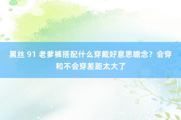 黑丝 91 老爹裤搭配什么穿戴好意思瞻念？会穿和不会穿差距太大了