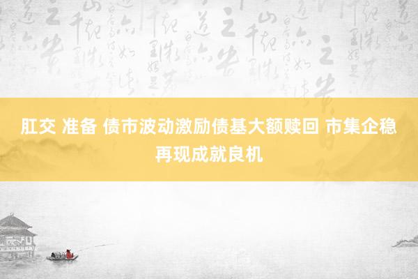 肛交 准备 债市波动激励债基大额赎回 市集企稳再现成就良机