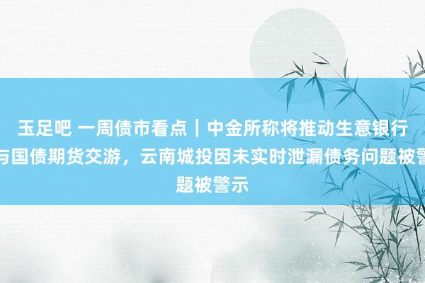 玉足吧 一周债市看点｜中金所称将推动生意银行参与国债期货交游，云南城投因未实时泄漏债务问题被警示