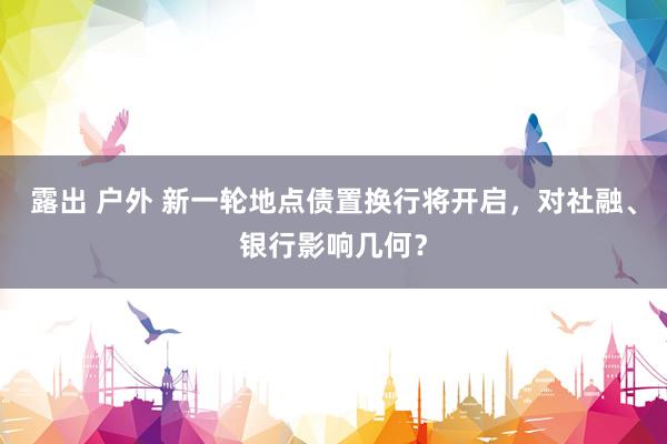 露出 户外 新一轮地点债置换行将开启，对社融、银行影响几何？