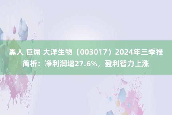 黑人 巨屌 大洋生物（003017）2024年三季报简析：净利润增27.6%，盈利智力上涨