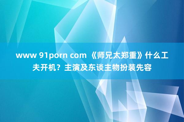 www 91porn com 《师兄太郑重》什么工夫开机？主演及东谈主物扮装先容