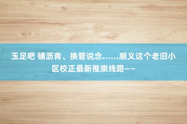 玉足吧 铺沥青、换管说念......顺义这个老旧小区校正最新推崇线路——