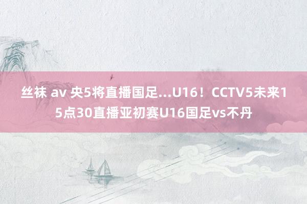 丝袜 av 央5将直播国足...U16！CCTV5未来15点30直播亚初赛U16国足vs不丹