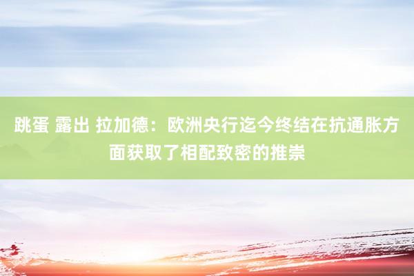 跳蛋 露出 拉加德：欧洲央行迄今终结在抗通胀方面获取了相配致密的推崇