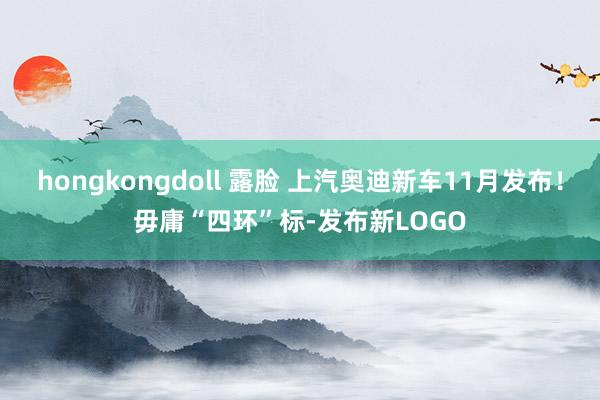 hongkongdoll 露脸 上汽奥迪新车11月发布！毋庸“四环”标-发布新LOGO