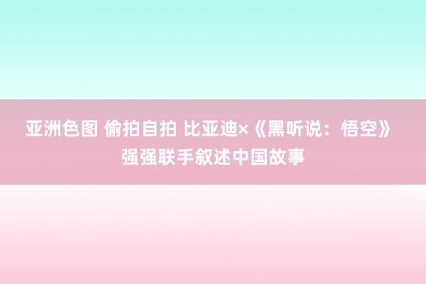 亚洲色图 偷拍自拍 比亚迪×《黑听说：悟空》 强强联手叙述中国故事