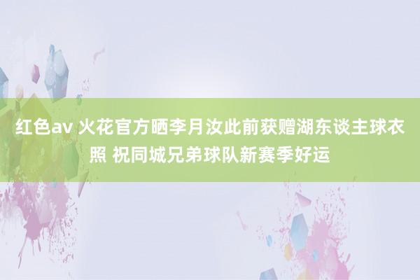 红色av 火花官方晒李月汝此前获赠湖东谈主球衣照 祝同城兄弟球队新赛季好运