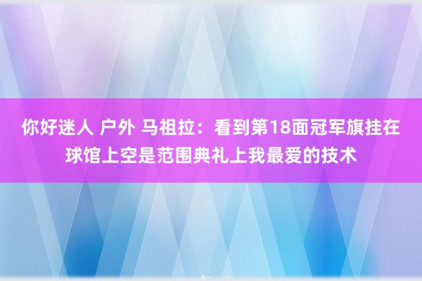 你好迷人 户外 马祖拉：看到第18面冠军旗挂在球馆上空是范围典礼上我最爱的技术