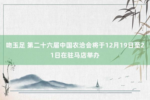 吻玉足 第二十六届中国农洽会将于12月19日至21日在驻马店举办