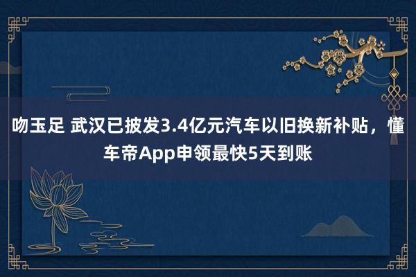 吻玉足 武汉已披发3.4亿元汽车以旧换新补贴，懂车帝App申领最快5天到账