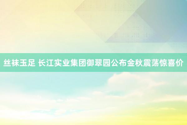 丝袜玉足 长江实业集团御翠园公布金秋震荡惊喜价