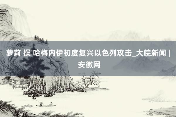 萝莉 操 哈梅内伊初度复兴以色列攻击_大皖新闻 | 安徽网