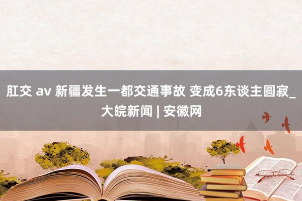 肛交 av 新疆发生一都交通事故 变成6东谈主圆寂_大皖新闻 | 安徽网