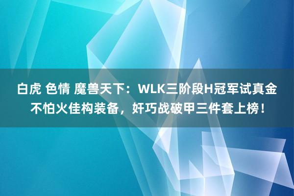 白虎 色情 魔兽天下：WLK三阶段H冠军试真金不怕火佳构装备，奸巧战破甲三件套上榜！