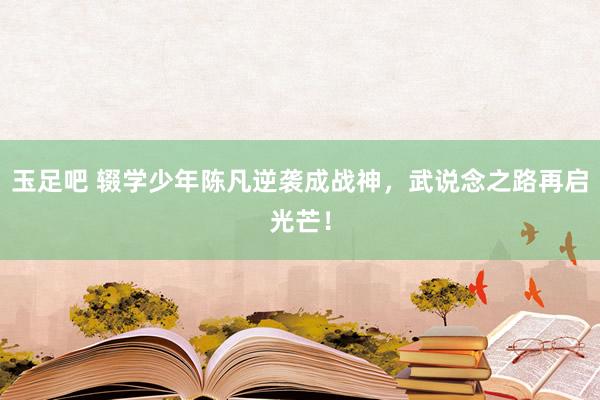 玉足吧 辍学少年陈凡逆袭成战神，武说念之路再启光芒！