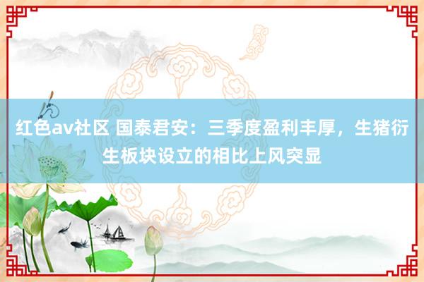 红色av社区 国泰君安：三季度盈利丰厚，生猪衍生板块设立的相比上风突显