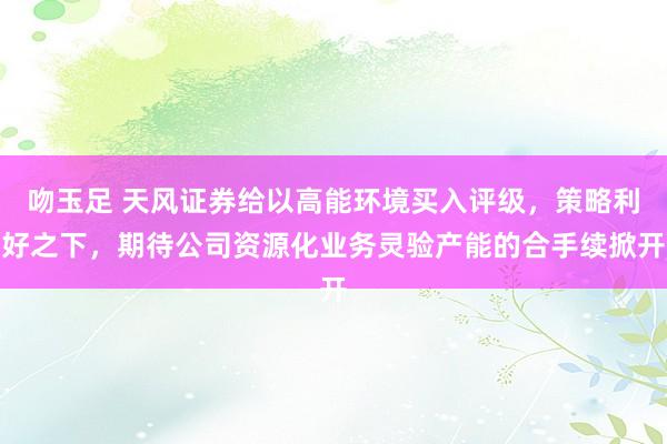 吻玉足 天风证券给以高能环境买入评级，策略利好之下，期待公司资源化业务灵验产能的合手续掀开