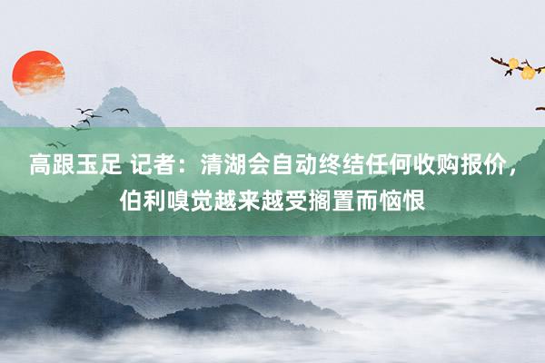 高跟玉足 记者：清湖会自动终结任何收购报价，伯利嗅觉越来越受搁置而恼恨