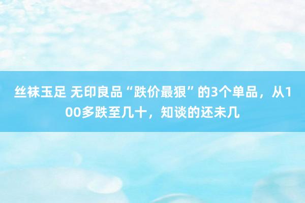 丝袜玉足 无印良品“跌价最狠”的3个单品，从100多跌至几十，知谈的还未几