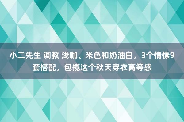 小二先生 调教 浅咖、米色和奶油白，3个情愫9套搭配，包揽这个秋天穿衣高等感