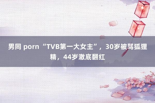 男同 porn “TVB第一大女主”，30岁被骂狐狸精，44岁澈底翻红