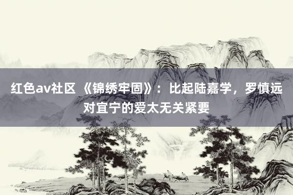 红色av社区 《锦绣牢固》：比起陆嘉学，罗慎远对宜宁的爱太无关紧要