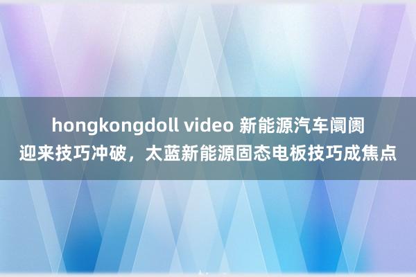 hongkongdoll video 新能源汽车阛阓迎来技巧冲破，太蓝新能源固态电板技巧成焦点