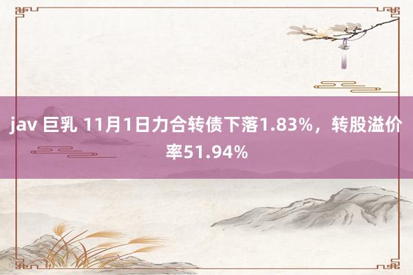 jav 巨乳 11月1日力合转债下落1.83%，转股溢价率51.94%