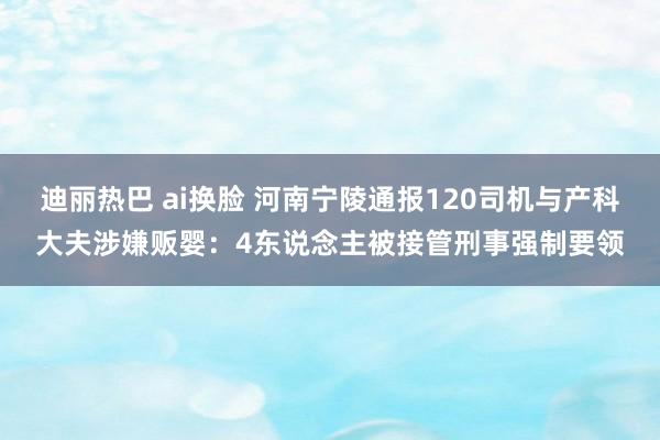 迪丽热巴 ai换脸 河南宁陵通报120司机与产科大夫涉嫌贩婴：4东说念主被接管刑事强制要领