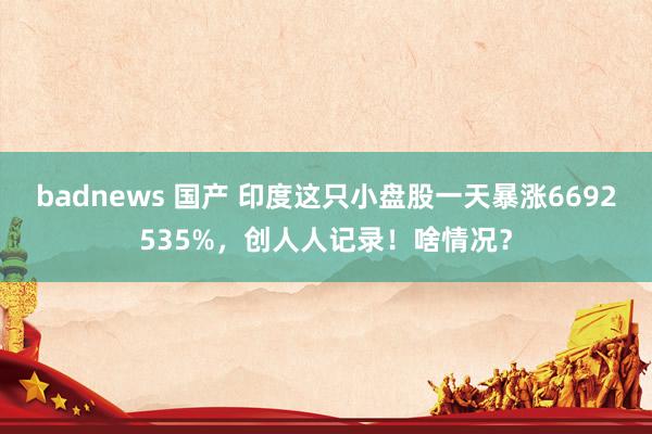 badnews 国产 印度这只小盘股一天暴涨6692535%，创人人记录！啥情况？