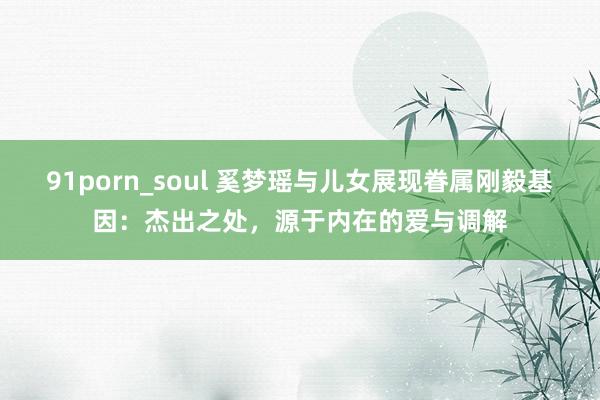 91porn_soul 奚梦瑶与儿女展现眷属刚毅基因：杰出之处，源于内在的爱与调解