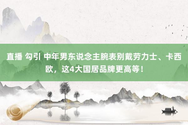 直播 勾引 中年男东说念主腕表别戴劳力士、卡西欧，这4大国居品牌更高等！