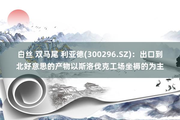 白丝 双马尾 利亚德(300296.SZ)：出口到北好意思的产物以斯洛伐克工场坐褥的为主