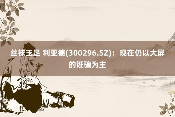 丝袜玉足 利亚德(300296.SZ)：现在仍以大屏的诳骗为主