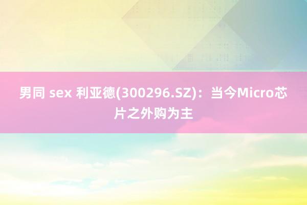 男同 sex 利亚德(300296.SZ)：当今Micro芯片之外购为主