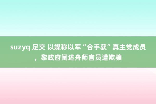 suzyq 足交 以媒称以军“合手获”真主党成员，黎政府阐述舟师官员遭欺骗