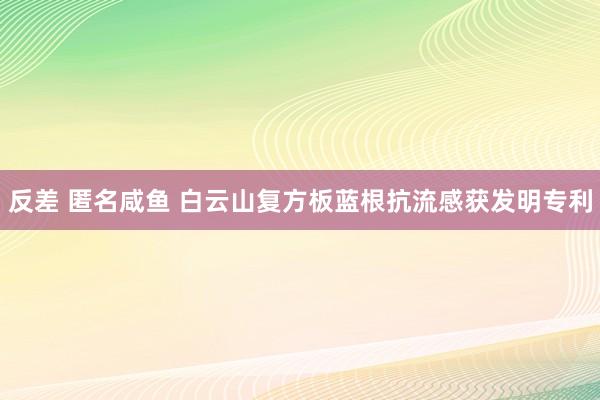 反差 匿名咸鱼 白云山复方板蓝根抗流感获发明专利