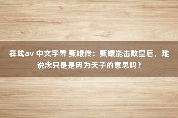 在线av 中文字幕 甄嬛传：甄嬛能击败皇后，难说念只是是因为天子的意思吗？