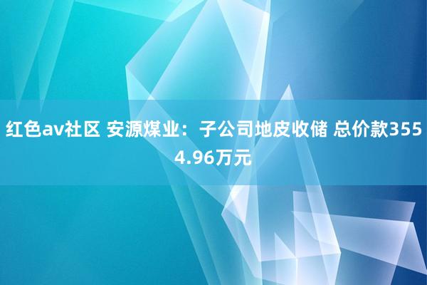 红色av社区 安源煤业：子公司地皮收储 总价款3554.96万元