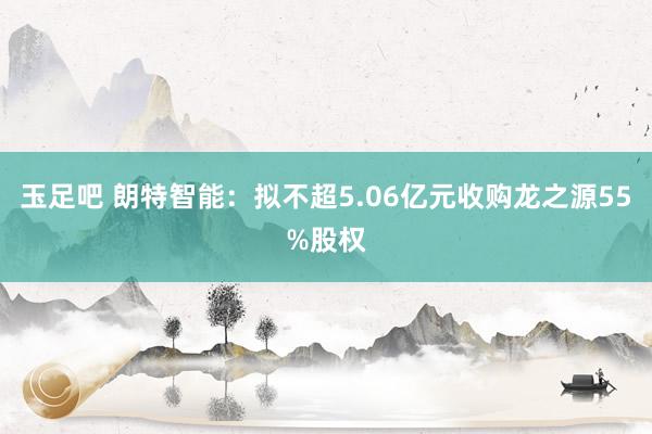 玉足吧 朗特智能：拟不超5.06亿元收购龙之源55%股权