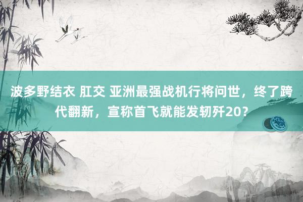 波多野结衣 肛交 亚洲最强战机行将问世，终了跨代翻新，宣称首飞就能发轫歼20？