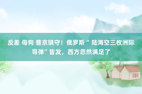 反差 母狗 普京镇守！俄罗斯“ 陆海空三枚洲际导弹”皆发，西方忽然满足了